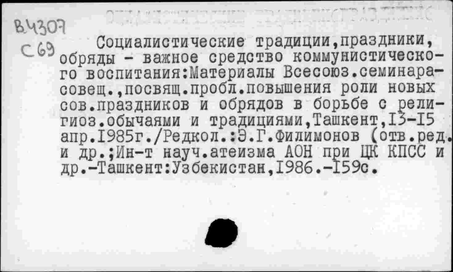 ﻿ъ.чзд
Социалистические традиции,праздники, обряды - важное средство коммунистического воспитания:Материалы Всесоюз.семинара-совещ.,посвящ.пробл.повышения роли новых сов.праздников и обрядов в борьбе с рели-гиоз.обычаями и традициями,Ташкент,13-15 апр.1985г./Редкол.:Э.Г.Филимонов (отв.ред и др.;Ин-т науч.атеизма АОН при ЦК КПСС и др.-ТашкентУзбекистан,1986.-159с.